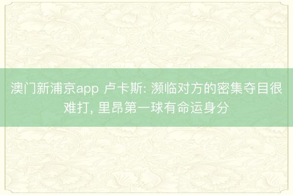 澳门新浦京app 卢卡斯: 濒临对方的密集夺目很难打， 里昂第一球有命运身分