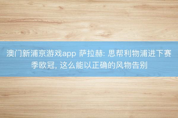 澳门新浦京游戏app 萨拉赫: 思帮利物浦进下赛季欧冠， 这么能以正确的风物告别