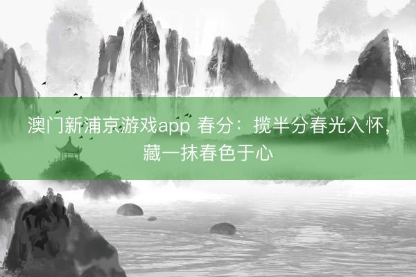 澳门新浦京游戏app 春分：揽半分春光入怀，藏一抹春色于心