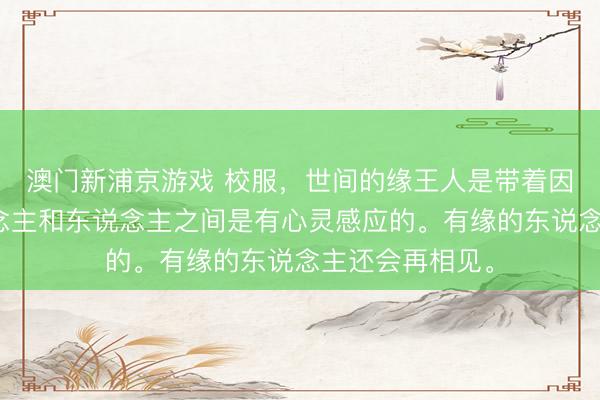 澳门新浦京游戏 校服，世间的缘王人是带着因果相关，东说念主和东说念主之间是有心灵感应的。有缘的东说念主还会再相见。