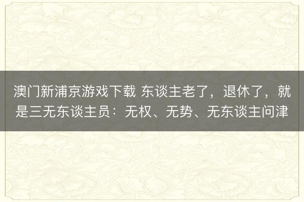 澳门新浦京游戏下载 东谈主老了，退休了，就是三无东谈主员：无权、无势、无东谈主问津