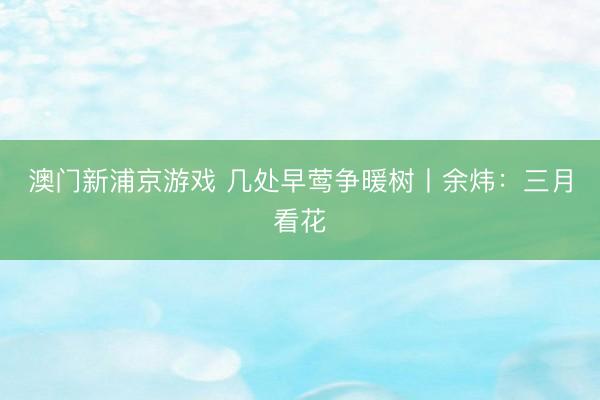 澳门新浦京游戏 几处早莺争暖树丨余炜：三月看花