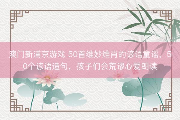 澳门新浦京游戏 50首维妙维肖的谚语童谣，50个谚语造句，孩子们会荒谬心爱朗读
