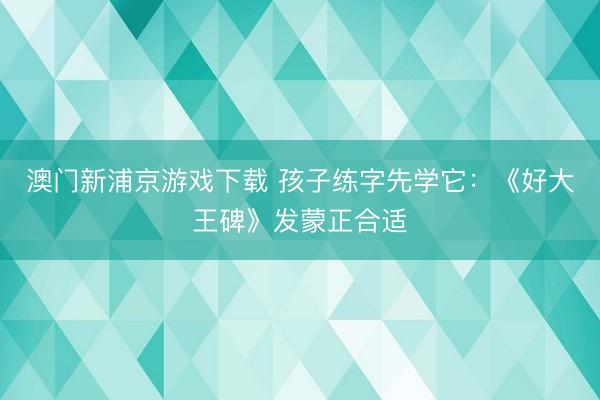 澳门新浦京游戏下载 孩子练字先学它：《好大王碑》发蒙正合适
