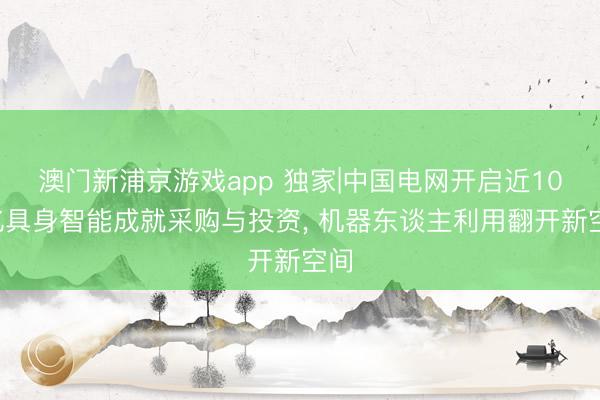 澳门新浦京游戏app 独家|中国电网开启近100亿具身智能成就采购与投资， 机器东谈主利用翻开新空间