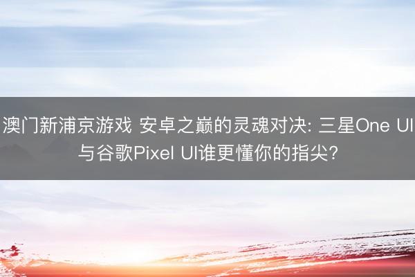 澳门新浦京游戏 安卓之巅的灵魂对决: 三星One UI与谷歌Pixel UI谁更懂你的指尖?