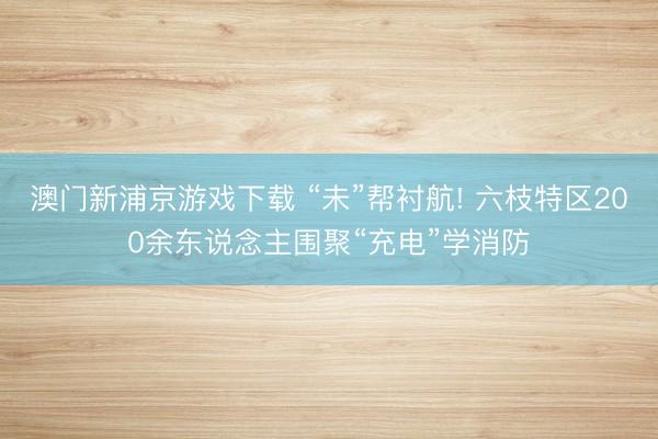 澳门新浦京游戏下载 “未”帮衬航! 六枝特区200余东说念主围聚“充电”学消防