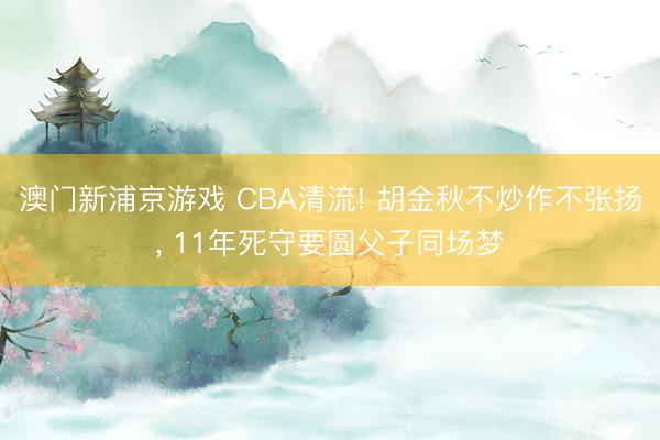 澳门新浦京游戏 CBA清流! 胡金秋不炒作不张扬， 11年死守要圆父子同场梦
