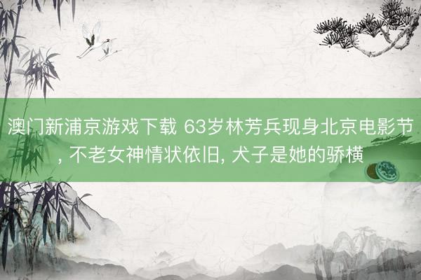 澳门新浦京游戏下载 63岁林芳兵现身北京电影节， 不老女神情状依旧， 犬子是她的骄横