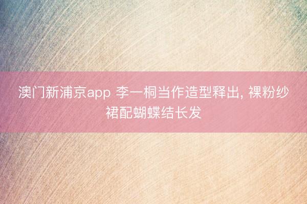 澳门新浦京app 李一桐当作造型释出，<a href=