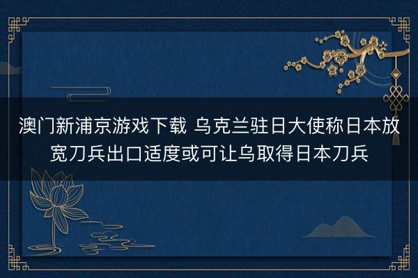 澳门新浦京游戏下载 乌克兰驻日大使称日本放宽刀兵出口适度或可让乌取得日本刀兵