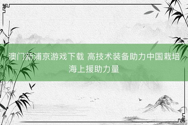 澳门新浦京游戏下载 高技术装备助力中国栽培海上援助力量