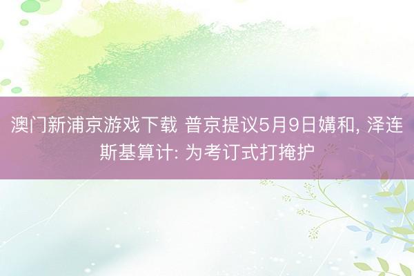 澳门新浦京游戏下载 普京提议5月9日媾和， 泽连斯基算计: 为考订式打掩护