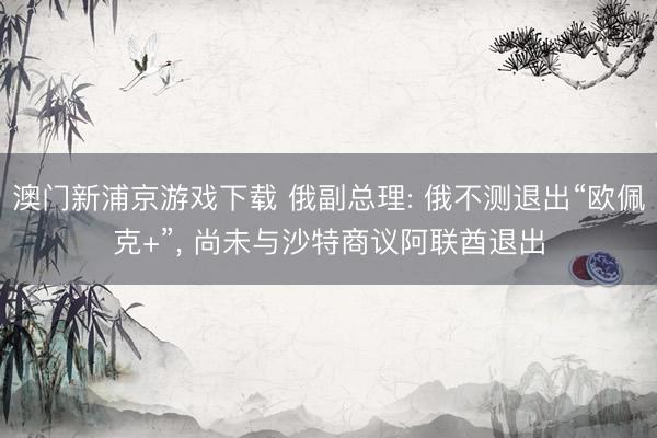 澳门新浦京游戏下载 俄副总理: 俄不测退出“欧佩克+”， 尚未与沙特商议阿联酋退出