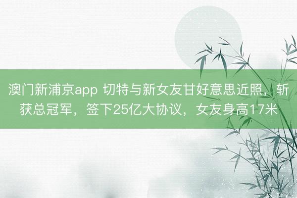 澳门新浦京app 切特与新女友甘好意思近照，斩获总冠军，签下25亿大协议，女友身高17米