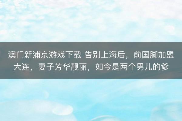 澳门新浦京游戏下载 告别上海后，前国脚加盟大连，妻子芳华靓丽，如今是两个男儿的爹