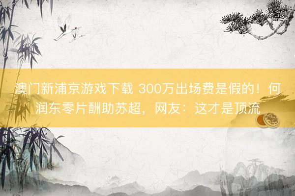 澳门新浦京游戏下载 300万出场费是假的！何润东零片酬助苏超，网友：这才是顶流