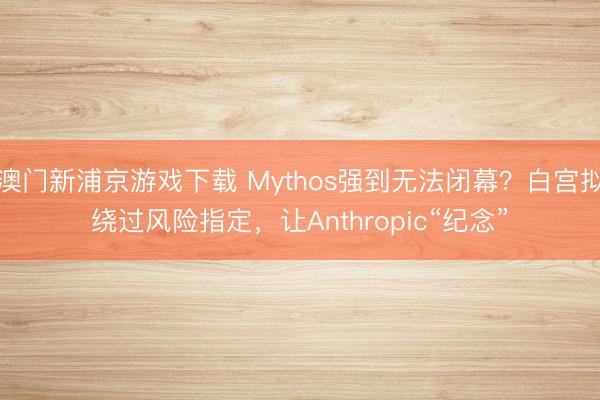 澳门新浦京游戏下载 Mythos强到无法闭幕？白宫拟绕过风险指定，让Anthropic“纪念”