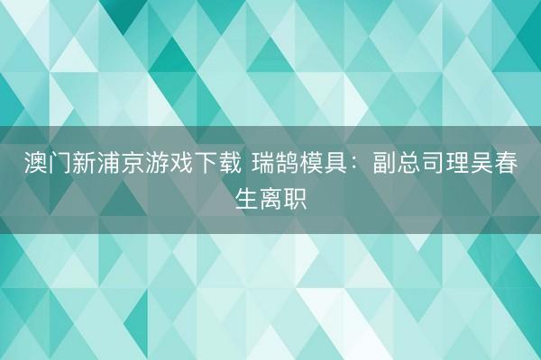 澳门新浦京游戏下载 瑞鹄模具：副总司理吴春生离职