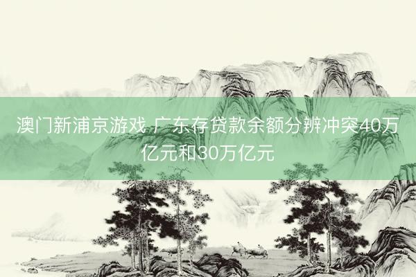 澳门新浦京游戏 广东存贷款余额分辨冲突40万亿元和30万亿元