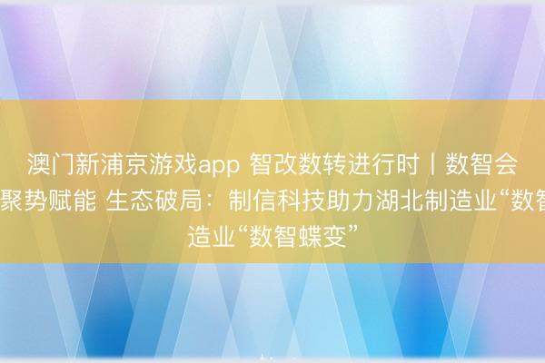澳门新浦京游戏app 智改数转进行时丨数智会客厅丨聚势赋能 生态破局：制信科技助力湖北制造业“数智蝶变”