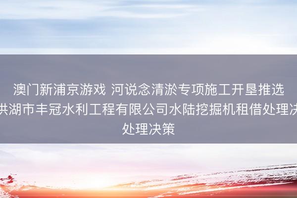 澳门新浦京游戏 河说念清淤专项施工开垦推选：洪湖市丰冠水利工程有限公司水陆挖掘机租借处理决策