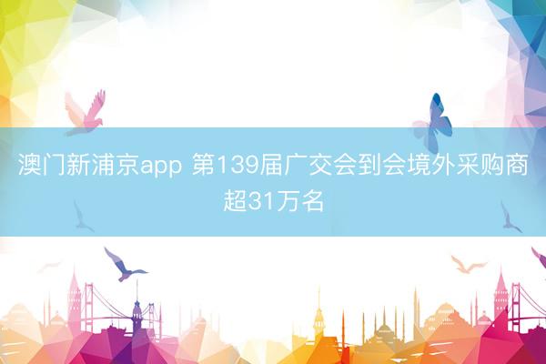 澳门新浦京app 第139届广交会到会境外采购商超31万名