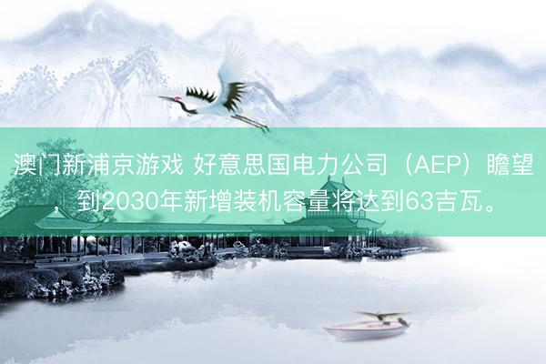 澳门新浦京游戏 好意思国电力公司（AEP）瞻望，到2030年新增装机容量将达到63吉瓦。