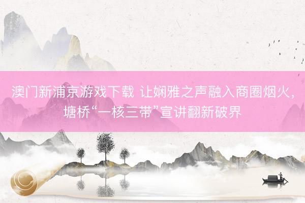 澳门新浦京游戏下载 让娴雅之声融入商圈烟火，塘桥“一核三带”宣讲翻新破界