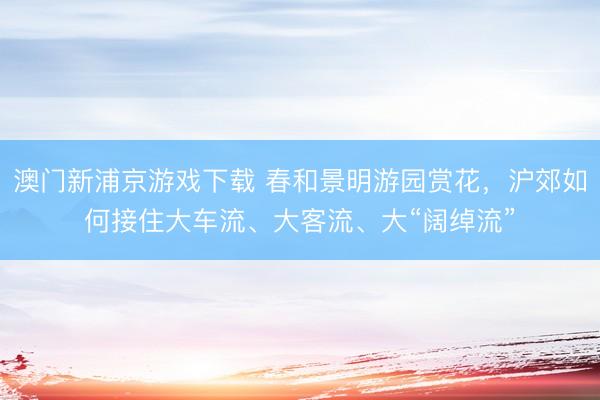 澳门新浦京游戏下载 春和景明游园赏花，沪郊如何接住大车流、大客流、大“阔绰流”