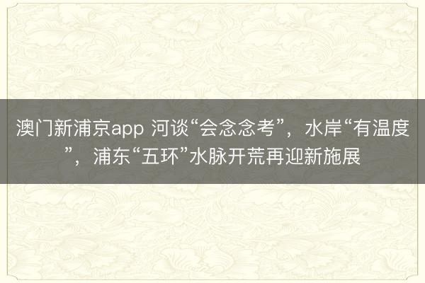 澳门新浦京app 河谈“会念念考”，水岸“有温度”，浦东“五环”水脉开荒再迎新施展