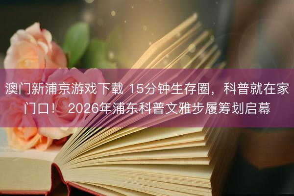 澳门新浦京游戏下载 15分钟生存圈，科普就在家门口！ 2026年浦东科普文雅步履筹划启幕