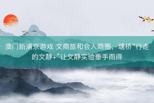 澳门新浦京游戏 文商旅和会入商圈，塘桥“行走的文静+”让文静实验垂手而得