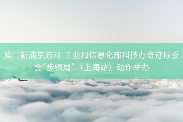 澳门新浦京游戏 工业和信息化部科技办奇迹标委会“步骤周”（上海站）动作举办