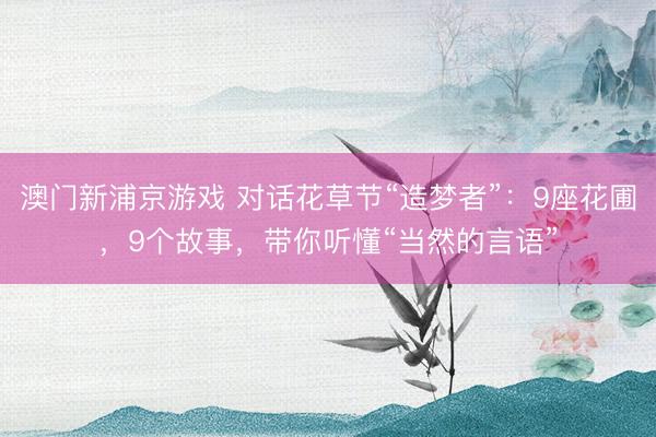 澳门新浦京游戏 对话花草节“造梦者”：9座花圃，9个故事，带你听懂“当然的言语”
