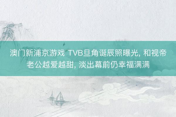 澳门新浦京游戏 TVB旦角诞辰照曝光， 和视帝老公越爱越甜， 淡出幕前仍幸福满满