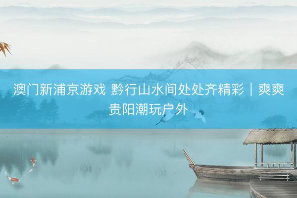 澳门新浦京游戏 黔行山水间处处齐精彩｜爽爽贵阳潮玩户外