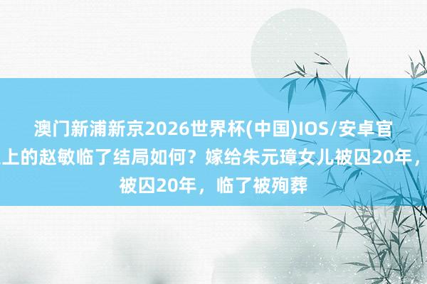 澳门新浦新京2026世界杯(中国)IOS/安卓官方下载 历史上的赵敏临了结局如何？嫁给朱元璋女儿被囚20年，临了被殉葬