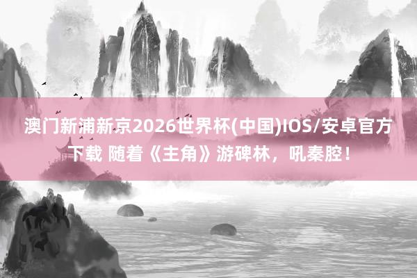 澳门新浦新京2026世界杯(中国)IOS/安卓官方下载 随着《主角》游碑林，吼秦腔！
