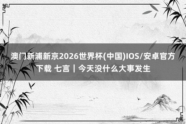 澳门新浦新京2026世界杯(中国)IOS/安卓官方下载 七言｜今天没什么大事发生