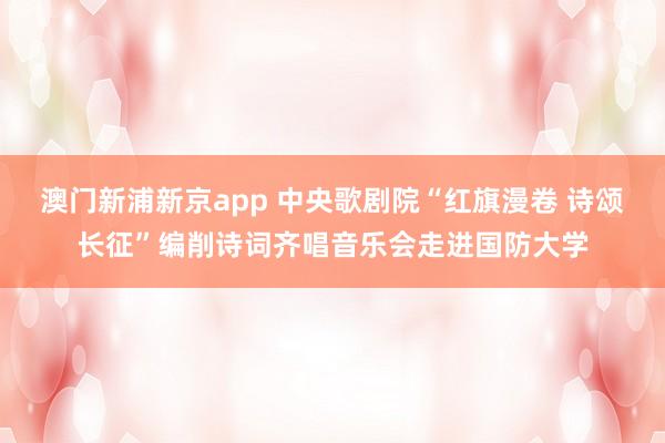澳门新浦新京app 中央歌剧院“红旗漫卷 诗颂长征”编削诗词齐唱音乐会走进国防大学