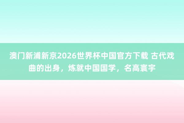 澳门新浦新京2026世界杯中国官方下载 古代戏曲的出身，炼就中国国学，名高寰宇
