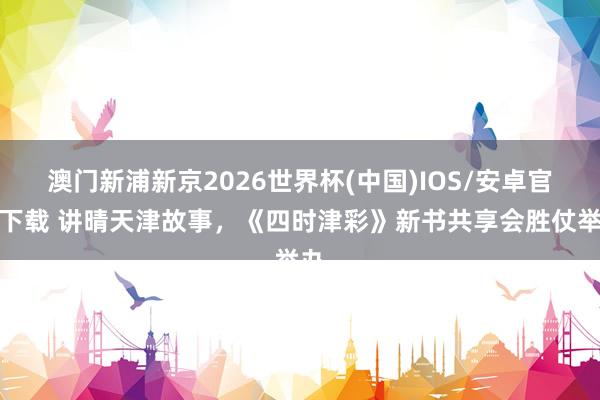 澳门新浦新京2026世界杯(中国)IOS/安卓官方下载 讲晴天津故事，《四时津彩》新书共享会胜仗举办