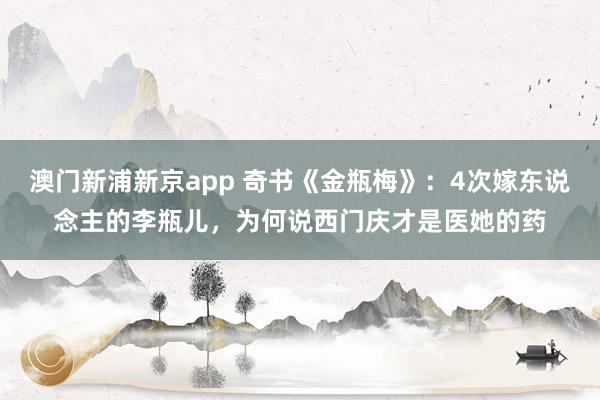 澳门新浦新京app 奇书《金瓶梅》：4次嫁东说念主的李瓶儿，为何说西门庆才是医她的药