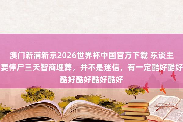 澳门新浦新京2026世界杯中国官方下载 东谈主身后为何要停尸三天智商埋葬，并不是迷信，有一定酷好酷好酷好酷好