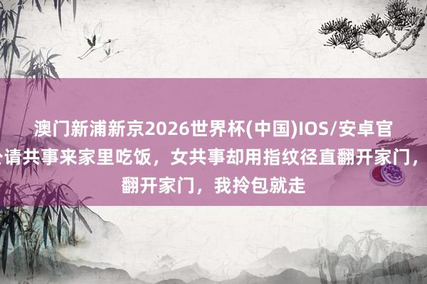 澳门新浦新京2026世界杯(中国)IOS/安卓官方下载 老公请共事来家里吃饭，女共事却用指纹径直翻开家门，我拎包就走