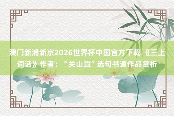 澳门新浦新京2026世界杯中国官方下载 《三上词话》作者：“关山赋”选句书道作品赏析