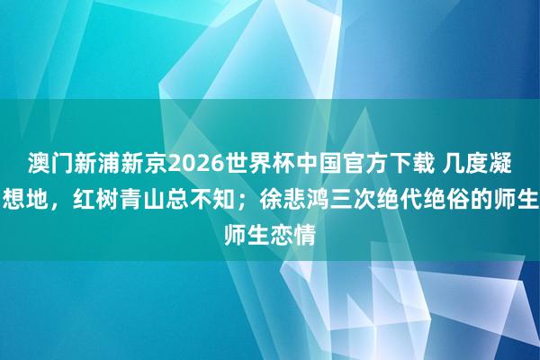 澳门新浦新京2026世界杯中国官方下载 几度凝望相想地，红树青山总不知；徐悲鸿三次绝代绝俗的师生恋情