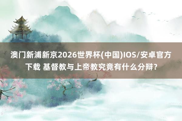 澳门新浦新京2026世界杯(中国)IOS/安卓官方下载 基督教与上帝教究竟有什么分辩？