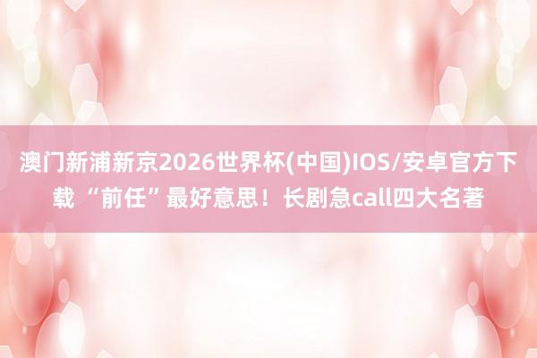 澳门新浦新京2026世界杯(中国)IOS/安卓官方下载 “前任”最好意思！长剧急call四大名著